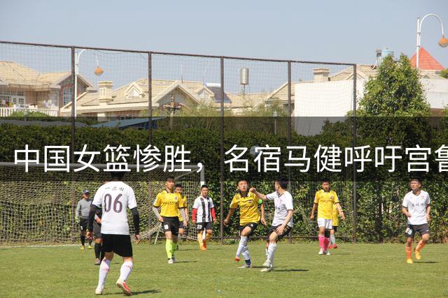 中国女篮惨胜，名宿马健呼吁宫鲁鸣重召2人：对个性化球员要包容
